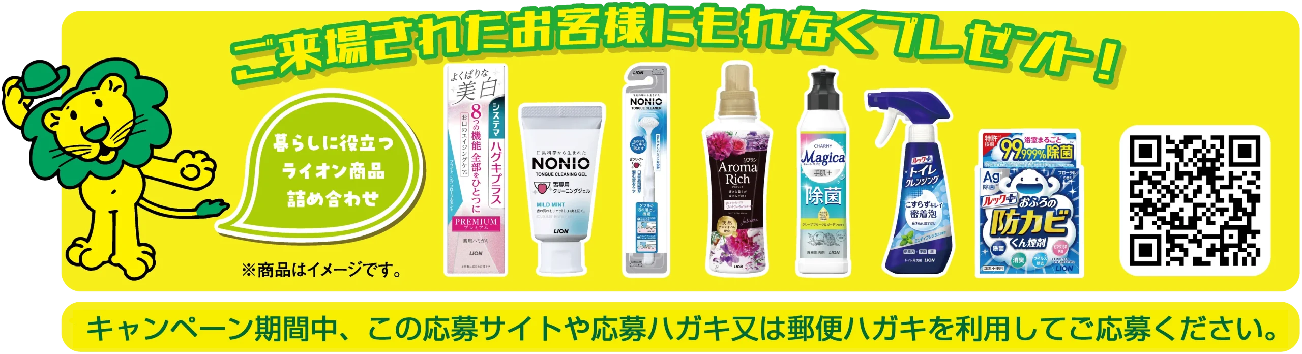 ご来場されたお客様にもれなくプレゼント！暮らしに役立つライオン商品詰め合わせ（システマハグキプラスPREMIUM、NONIO舌専用クリーニングジェル、NONIO舌クリーナー、ソフラン アロマリッチ、CHARMY Magica除菌+、ルックプラス トイレクレンジング、ルックプラス おふろの防カビくん煙剤）※商品はイメージです。キャンペーン期間中、この応募サイトや応募ハガキ又は郵便ハガキを利用してご応募ください。
