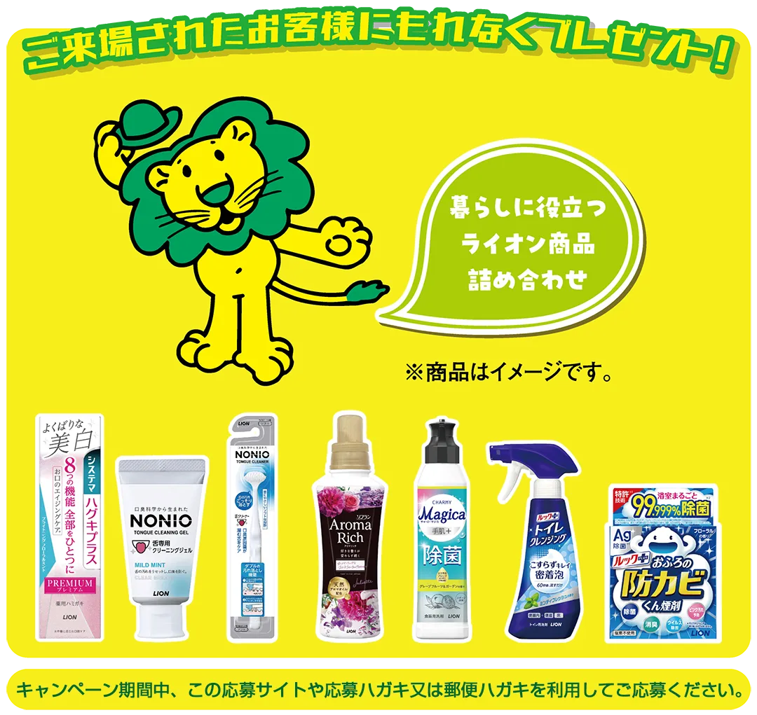 ご来場されたお客様にもれなくプレゼント！暮らしに役立つライオン商品詰め合わせ（システマハグキプラスPREMIUM、NONIO舌専用クリーニングジェル、NONIO舌クリーナー、ソフラン アロマリッチ、CHARMY Magica除菌+、ルックプラス トイレクレンジング、ルックプラス おふろの防カビくん煙剤）※商品はイメージです。キャンペーン期間中、この応募サイトや応募ハガキ又は郵便ハガキを利用してご応募ください。